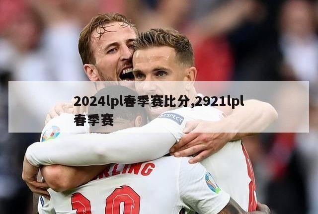 2024lpl春季赛比分,2921lpl春季赛