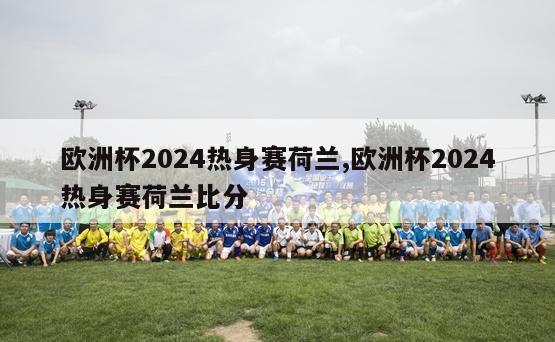 欧洲杯2024热身赛荷兰,欧洲杯2024热身赛荷兰比分